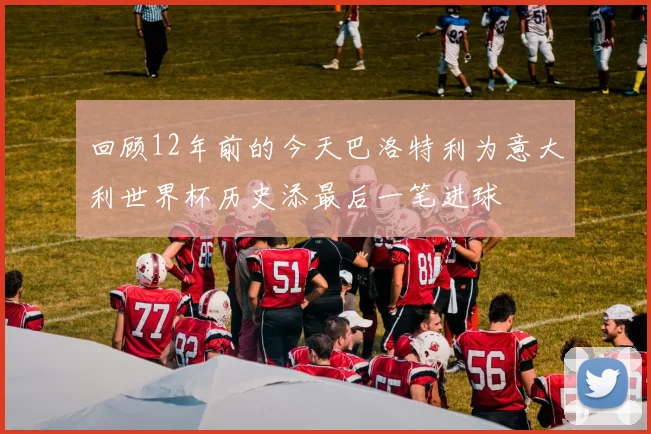 回顾12年前的今天巴洛特利为意大利世界杯历史添最后一笔进球