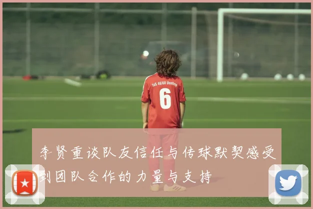 李贤重谈队友信任与传球默契感受到团队合作的力量与支持