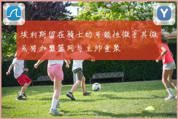 埃利斯留在骑士的可能性微乎其微或将加盟篮网与主帅重聚