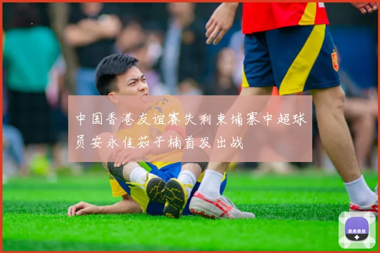 中国香港友谊赛失利柬埔寨中超球员安永佳茹子楠首发出战